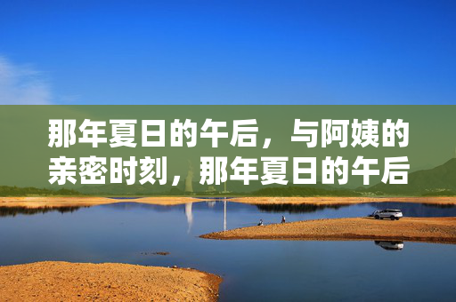 那年夏日的午后,与阿姨的亲密时刻,那年夏日的午后,与阿姨的亲密时刻 那年夏日的午后,与阿姨的亲密时刻,那年夏日的午后,与阿姨的亲密时刻