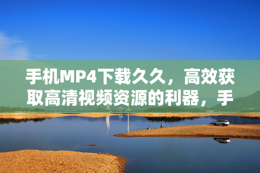 手机MP4下载久久，高效获取高清视频资源的利器，手机MP4下载久久，高效获取高清视频资源的利器