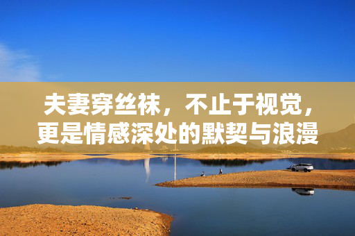 夫妻穿丝袜,不止于视觉,更是情感深处的默契与浪漫,夫妻穿丝袜,不止于视觉,更是情感深处的默契与浪漫 夫妻穿丝袜,不止于视觉,更是情感深处的默契与浪漫,夫妻穿丝袜,不止于视觉,更是情感深处的默契与浪漫
