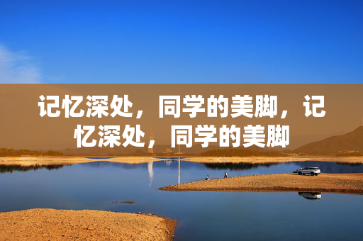 记忆深处,同学的美脚,记忆深处,同学的美脚 记忆深处,同学的美脚,记忆深处,同学的美脚