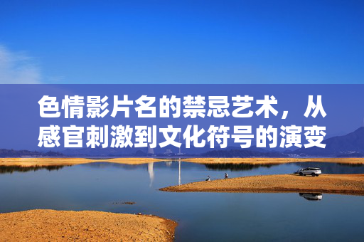 色情影片名的禁忌艺术，从感官刺激到文化符号的演变与反思，色情影片名的禁忌艺术，从感官刺激到文化符号的演变与反思