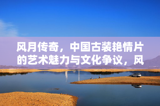 风月传奇，中国古装艳情片的艺术魅力与文化争议，风月传奇，中国古装艳情片的艺术魅力与文化争议