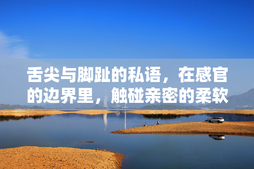 舌尖与脚趾的私语,在感官的边界里,触碰亲密的柔软,舌尖与脚趾的私语,感官边界的亲密柔软 舌尖与脚趾的私语,在感官的边界里,触碰亲密的柔软,舌尖与脚趾的私语,感官边界的亲密柔软