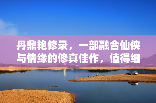 丹鼎艳修录,一部融合仙侠与情缘的修真佳作,值得细细品读,丹鼎艳修录,一部融合仙侠与情缘的修真佳作,值得细细品读 丹鼎艳修录,一部融合仙侠与情缘的修真佳作,值得细细品读,丹鼎艳修录,一部融合仙侠与情缘的修真佳作,值得细细品读