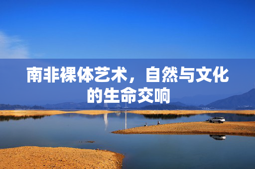 南非裸体艺术,自然与文化的生命交响 南非裸体艺术,自然与文化的生命交响