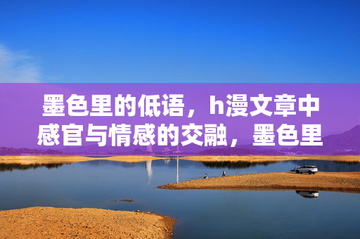 墨色里的低语,h漫文章中感官与情感的交融,墨色里的低语,h漫文章中感官与情感的交融 墨色里的低语,h漫文章中感官与情感的交融,墨色里的低语,h漫文章中感官与情感的交融