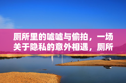 厕所里的嘘嘘与偷拍,一场关于隐私的意外相遇,厕所里的嘘嘘与偷拍,一场关于隐私的意外相遇 厕所里的嘘嘘与偷拍,一场关于隐私的意外相遇,厕所里的嘘嘘与偷拍,一场关于隐私的意外相遇