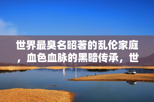 世界最臭名昭著的乱伦家庭,血色血脉的黑暗传承,世界最臭名昭著的乱伦家庭,血色血脉的黑暗传承 世界最臭名昭著的乱伦家庭,血色血脉的黑暗传承,世界最臭名昭著的乱伦家庭,血色血脉的黑暗传承