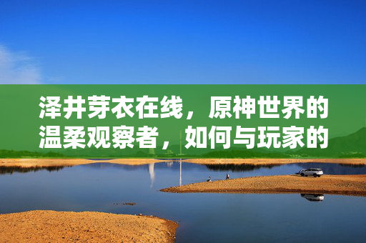 泽井芽衣在线,原神世界的温柔观察者,如何与玩家的日常共鸣,泽井芽衣,原神世界的温柔观察者,如何与玩家的日常共鸣 泽井芽衣在线,原神世界的温柔观察者,如何与玩家的日常共鸣,泽井芽衣,原神世界的温柔观察者,如何与玩家的日常共鸣