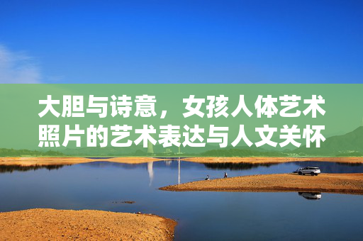 大胆与诗意,女孩人体艺术照片的艺术表达与人文关怀,大胆与诗意,女孩人体艺术照片的艺术表达与人文关怀 大胆与诗意,女孩人体艺术照片的艺术表达与人文关怀,大胆与诗意,女孩人体艺术照片的艺术表达与人文关怀