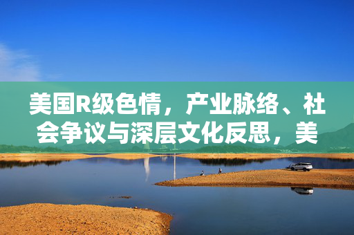 美国R级色情,产业脉络、社会争议与深层文化反思,美国R级色情产业,脉络、社会争议与深层文化反思 美国R级色情,产业脉络、社会争议与深层文化反思,美国R级色情产业,脉络、社会争议与深层文化反思