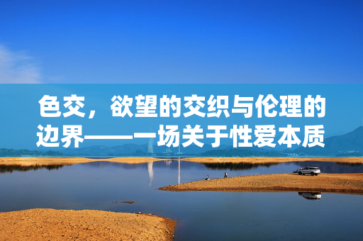 色交,欲望的交织与伦理的边界——一场关于性爱本质的思辨,色交,欲望的交织与伦理的边界——一场关于性爱本质的思辨 色交,欲望的交织与伦理的边界——一场关于性爱本质的思辨,色交,欲望的交织与伦理的边界——一场关于性爱本质的思辨