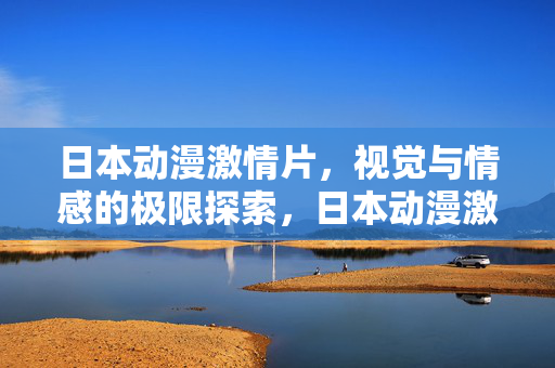 日本动漫激情片，视觉与情感的极限探索，日本动漫激情片，视觉与情感的极限探索