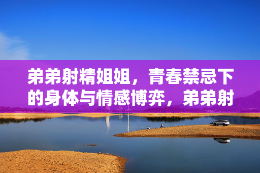 弟弟射精姐姐,青春禁忌下的身体与情感博弈,弟弟射精姐姐,青春禁忌下的身体与情感博弈 弟弟射精姐姐,青春禁忌下的身体与情感博弈,弟弟射精姐姐,青春禁忌下的身体与情感博弈
