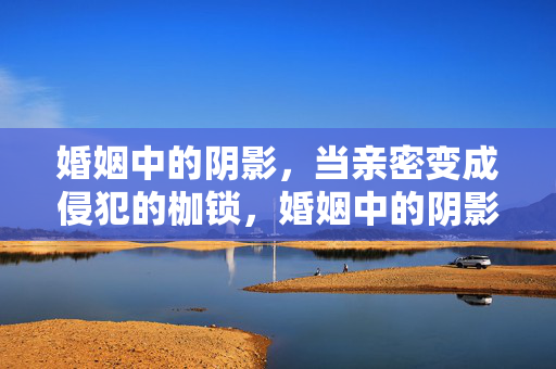 婚姻中的阴影,当亲密变成侵犯的枷锁,婚姻中的阴影,当亲密变成侵犯的枷锁 婚姻中的阴影,当亲密变成侵犯的枷锁,婚姻中的阴影,当亲密变成侵犯的枷锁