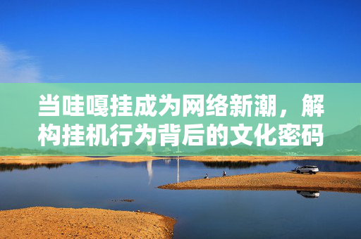 当哇嘎挂成为网络新潮,解构挂机行为背后的文化密码,当哇嘎挂成为网络新潮,解构挂机行为背后的文化密码 当哇嘎挂成为网络新潮,解构挂机行为背后的文化密码,当哇嘎挂成为网络新潮,解构挂机行为背后的文化密码