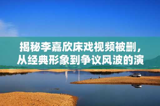揭秘李嘉欣床戏视频被删,从经典形象到争议风波的演变与反思,揭秘李嘉欣床戏视频被删,从经典形象到争议风波的演变与反思 揭秘李嘉欣床戏视频被删,从经典形象到争议风波的演变与反思,揭秘李嘉欣床戏视频被删,从经典形象到争议风波的演变与反思