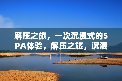 解压之旅,一次沉浸式的SPA体验,解压之旅,沉浸式SPA的深度体验 解压之旅,一次沉浸式的SPA体验,解压之旅,沉浸式SPA的深度体验