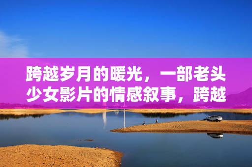 跨越岁月的暖光,一部老头少女影片的情感叙事,跨越岁月的暖光,一部老头少女影片的情感叙事 跨越岁月的暖光,一部老头少女影片的情感叙事,跨越岁月的暖光,一部老头少女影片的情感叙事