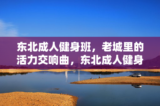 东北成人健身班,老城里的活力交响曲,东北成人健身班,老城里的活力交响曲 东北成人健身班,老城里的活力交响曲,东北成人健身班,老城里的活力交响曲