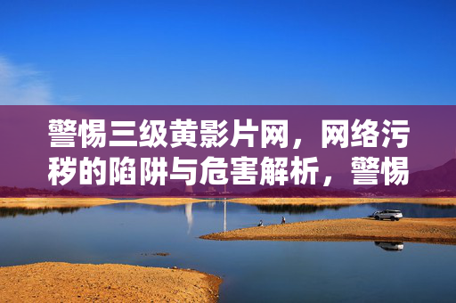 警惕三级黄影片网,网络污秽的陷阱与危害解析,警惕三级黄影片网,网络污秽的陷阱与危害解析 警惕三级黄影片网,网络污秽的陷阱与危害解析,警惕三级黄影片网,网络污秽的陷阱与危害解析