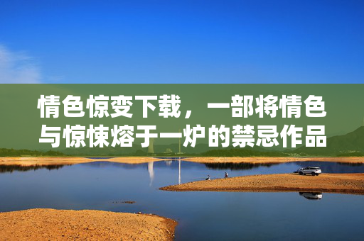 情色惊变下载,一部将情色与惊悚熔于一炉的禁忌作品,其冲击力远超想象 情色惊变下载,一部将情色与惊悚熔于一炉的禁忌作品,其冲击力远超想象