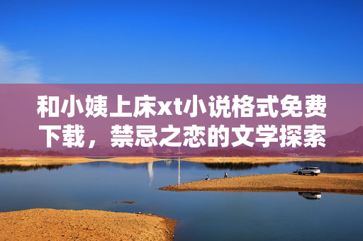 和小姨上床xt小说格式免费下载,禁忌之恋的文学探索,文字盛宴等你解锁,小姨上床xt小说格式免费下载,禁忌之恋的文学探索与文字盛宴 和小姨上床xt小说格式免费下载,禁忌之恋的文学探索,文字盛宴等你解锁,小姨上床xt小说格式免费下载,禁忌之恋的文学探索与文字盛宴