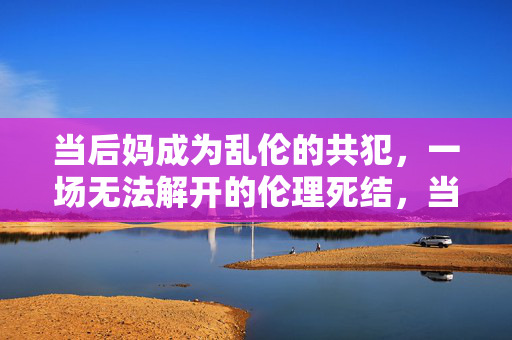 当后妈成为乱伦的共犯,一场无法解开的伦理死结,当后妈成为乱伦的共犯,一场无法解开的伦理死结 当后妈成为乱伦的共犯,一场无法解开的伦理死结,当后妈成为乱伦的共犯,一场无法解开的伦理死结