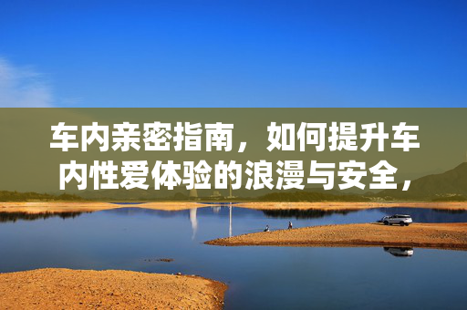 车内亲密指南,如何提升车内性爱体验的浪漫与安全,车内亲密指南,如何提升车内性爱体验的浪漫与安全 车内亲密指南,如何提升车内性爱体验的浪漫与安全,车内亲密指南,如何提升车内性爱体验的浪漫与安全