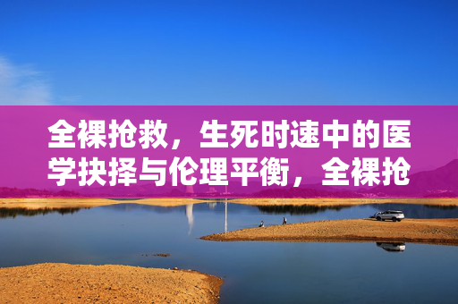 全裸抢救,生死时速中的医学抉择与伦理平衡,全裸抢救,生死时速中的医学抉择与伦理平衡 全裸抢救,生死时速中的医学抉择与伦理平衡,全裸抢救,生死时速中的医学抉择与伦理平衡