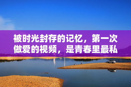 被时光封存的记忆，第一次做爱的视频，是青春里最私密的勋章，被时光封存的记忆，第一次做爱的视频，是青春里最私密的勋章