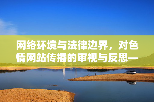 网络环境与法律边界,对色情网站传播的审视与反思——以亚洲最大色情网站为例的警示,网络环境与法律边界,对色情网站传播的审视与反思——以亚洲最大色情网站为例的警示 网络环境与法律边界,对色情网站传播的审视与反思——以亚洲最大色情网站为例的警示,网络环境与法律边界,对色情网站传播的审视与反思——以亚洲最大色情网站为例的警示