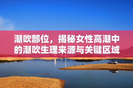 潮吹部位，揭秘女性高潮中的潮吹生理来源与关键区域，潮吹部位，揭秘女性高潮的生理来源与关键区域