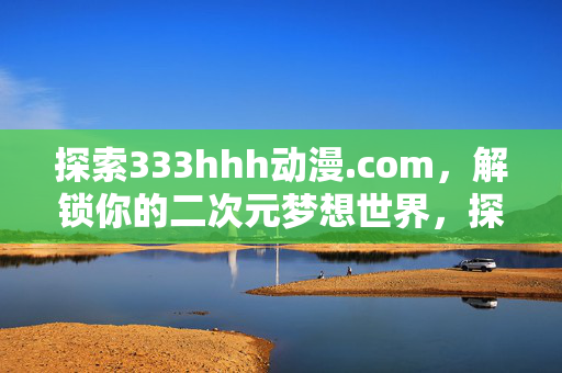 探索333hhh动漫.com,解锁你的二次元梦想世界,探索333hhh动漫.com,解锁你的二次元梦想世界 探索333hhh动漫.com,解锁你的二次元梦想世界,探索333hhh动漫.com,解锁你的二次元梦想世界