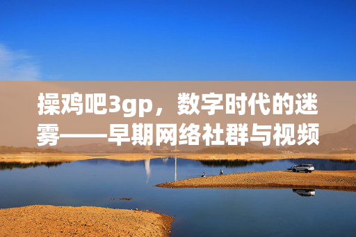 操鸡吧3gp,数字时代的迷雾——早期网络社群与视频格式的碎片化记忆 操鸡吧3gp,数字时代的迷雾——早期网络社群与视频格式的碎片化记忆