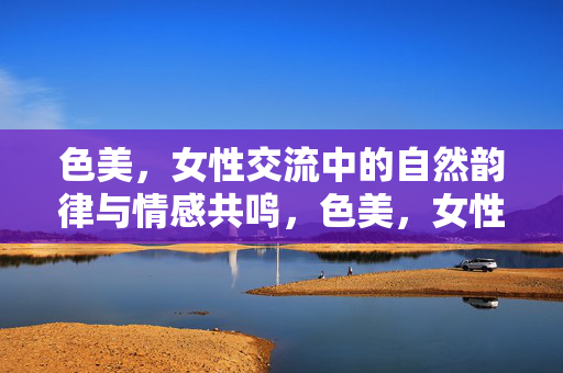 色美,女性交流中的自然韵律与情感共鸣,色美,女性交流中的自然韵律与情感共鸣 色美,女性交流中的自然韵律与情感共鸣,色美,女性交流中的自然韵律与情感共鸣