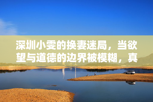 深圳小雯的换妻迷局,当欲望与道德的边界被模糊,真相背后是何种挣扎? 深圳小雯的换妻迷局,当欲望与道德的边界被模糊,真相背后是何种挣扎?