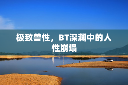 极致兽性,BT深渊中的人性崩塌 极致兽性,BT深渊中的人性崩塌