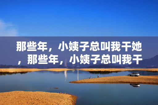 那些年，小姨子总叫我干她，那些年，小姨子总叫我干她，一段青涩又荒唐的姐弟情