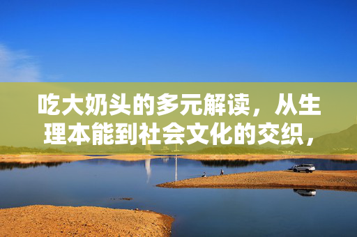 吃大奶头的多元解读,从生理本能到社会文化的交织,吃大奶头的多元解读,从生理本能到社会文化的交织 吃大奶头的多元解读,从生理本能到社会文化的交织,吃大奶头的多元解读,从生理本能到社会文化的交织