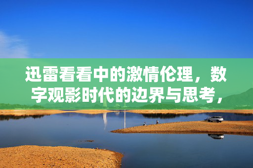 迅雷看看中的激情伦理,数字观影时代的边界与思考,迅雷看看中的激情伦理,数字观影时代的边界与思考 迅雷看看中的激情伦理,数字观影时代的边界与思考,迅雷看看中的激情伦理,数字观影时代的边界与思考