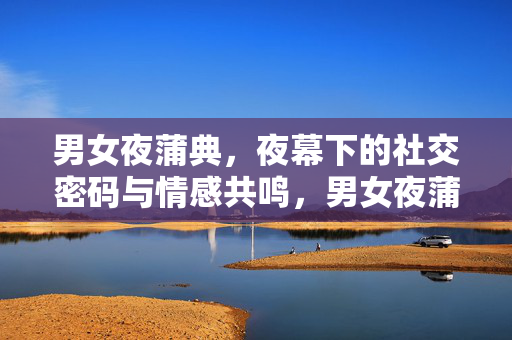 男女夜蒲典,夜幕下的社交密码与情感共鸣,男女夜蒲典,夜幕下的社交密码与情感共鸣 男女夜蒲典,夜幕下的社交密码与情感共鸣,男女夜蒲典,夜幕下的社交密码与情感共鸣