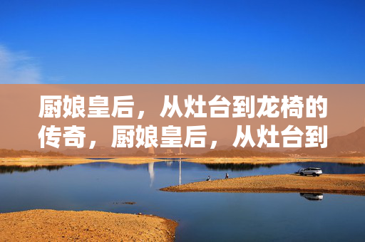 厨娘皇后,从灶台到龙椅的传奇,厨娘皇后,从灶台到龙椅的传奇 厨娘皇后,从灶台到龙椅的传奇,厨娘皇后,从灶台到龙椅的传奇