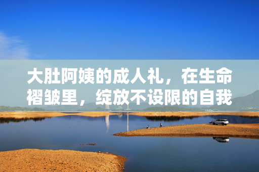 大肚阿姨的成人礼,在生命褶皱里,绽放不设限的自我,大肚阿姨的成人礼,在生命褶皱里绽放不设限的自我 大肚阿姨的成人礼,在生命褶皱里,绽放不设限的自我,大肚阿姨的成人礼,在生命褶皱里绽放不设限的自我