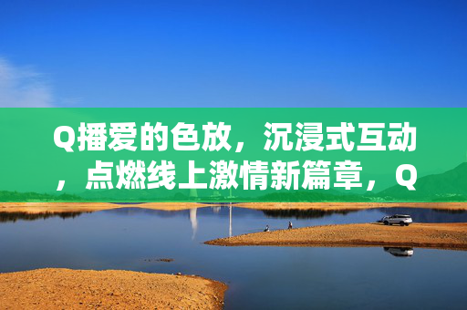 Q播爱的色放，沉浸式互动，点燃线上激情新篇章，Q播爱的色放，沉浸式互动点燃线上激情新篇章