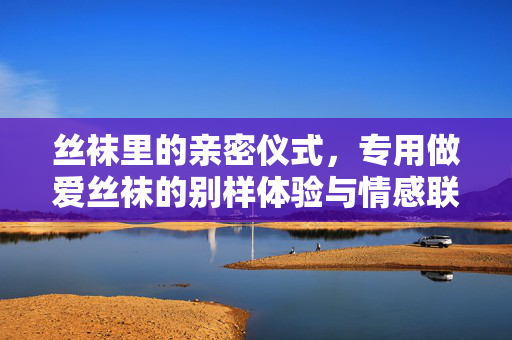 丝袜里的亲密仪式,专用做爱丝袜的别样体验与情感联结,丝袜里的亲密仪式,专用做爱丝袜的别样体验与情感联结 丝袜里的亲密仪式,专用做爱丝袜的别样体验与情感联结,丝袜里的亲密仪式,专用做爱丝袜的别样体验与情感联结