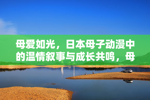 母爱如光,日本母子动漫中的温情叙事与成长共鸣,母爱如光,日本母子动漫中的温情叙事与成长共鸣 母爱如光,日本母子动漫中的温情叙事与成长共鸣,母爱如光,日本母子动漫中的温情叙事与成长共鸣