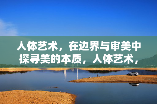 人体艺术,在边界与审美中探寻美的本质,人体艺术,在边界与审美中探寻美的本质 人体艺术,在边界与审美中探寻美的本质,人体艺术,在边界与审美中探寻美的本质
