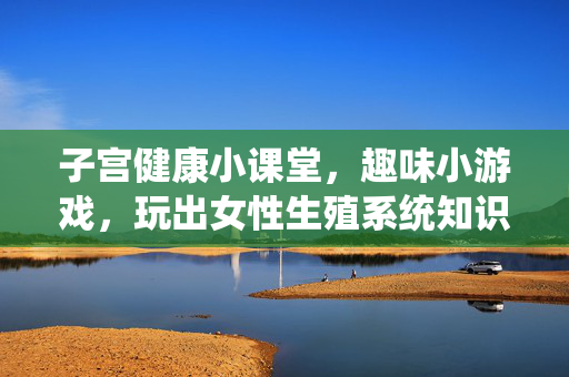 子宫健康小课堂,趣味小游戏,玩出女性生殖系统知识,子宫健康小课堂,趣味小游戏,玩出女性生殖系统知识 子宫健康小课堂,趣味小游戏,玩出女性生殖系统知识,子宫健康小课堂,趣味小游戏,玩出女性生殖系统知识