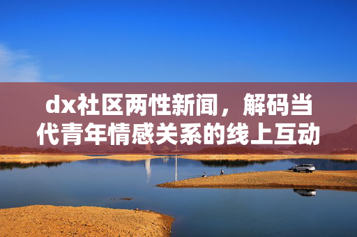 dx社区两性新闻,解码当代青年情感关系的线上互动与现实影响,dx社区两性新闻,解码当代青年情感关系的线上互动与现实影响 dx社区两性新闻,解码当代青年情感关系的线上互动与现实影响,dx社区两性新闻,解码当代青年情感关系的线上互动与现实影响